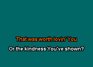 That was worth lovin' You

Or the kindness You've shown?