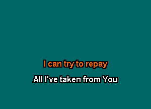 I can try to repay

All I've taken from You