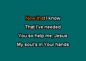 Now thatl know
That I've needed

You so help me, Jesus

My soul's in Your hands