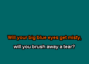 Will your big blue eyes get misty,

will you brush away a tear?