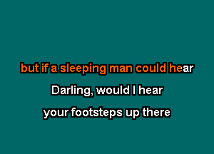 but ifa sleeping man could hear

Darling, would I hear

your footsteps up there