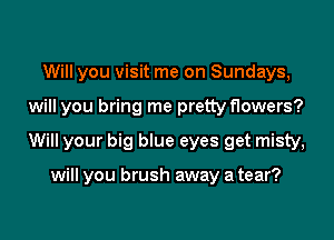 Will you visit me on Sundays,

will you bring me pretty flowers?

Will your big blue eyes get misty,

will you brush away a tear?