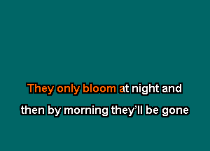 They only bloom at night and

then by morning they'll be gone