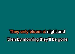 They only bloom at night and

then by morning they'll be gone