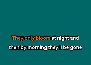 They only bloom at night and

then by morning they'll be gone