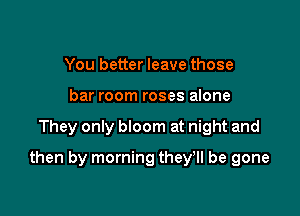 You better leave those
bar room roses alone

They only bloom at night and

then by morning they'll be gone