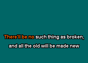 There'll be no such thing as broken,

and all the old will be made new