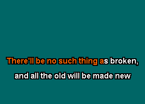 There'll be no such thing as broken,

and all the old will be made new