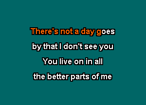 There's not a day goes

by thatl don't see you
You live on in all

the better parts of me