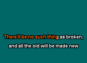 There'll be no such thing as broken,

and all the old will be made new