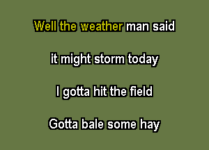 Well the weather man said
it might storm today

I gotta hit the field

Gotta bale some hay