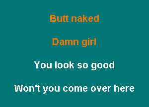 Butt naked
Damn girl

You look so good

Won't you come over here