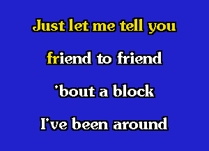 Just let me tell you

friend to friend
'bout a block

I've been around