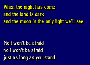 When the night has come
and the land is dark
and the moon is the only light we'll see

N01 won't be afraid
no I won't be afraid
just as long as you stand