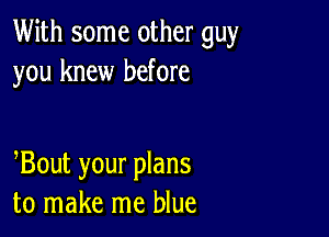 With some other guy
you knew before

Bout your plans
to make me blue