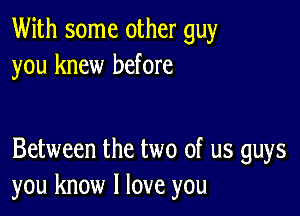 With some other guy
you knew before

Between the two of us guys
you know I love you