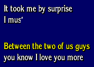 It took me by surprise
I mus'

Between the two of us guys
you know I love you more