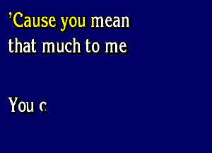 Cause you mean
that much to me

You c