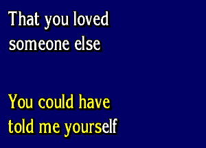 That you loved
someone else

You could have
told me yourself