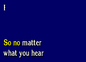 So no matter
what you hear