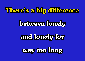 There's a big difference
between lonely

and lonely for

way too long