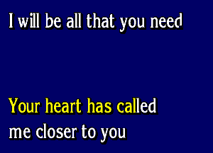 I will be all that you need

Your heart has called
me closer to you