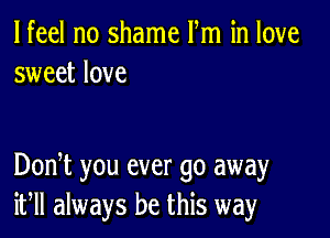 lfeel no shame Fm in love
sweet love

DonT you ever go away
if always be this way