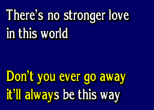 Thertfs no stronger love
in this world

DonT you ever go away
if always be this way