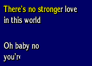 Thertfs no stronger love
in this world

Oh baby no
yodrt