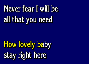 Never fear I will be
all that you need

How lovely baby
stay right here