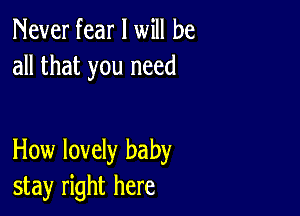 Never fear I will be
all that you need

How lovely baby
stay right here