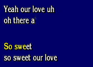 Yeah our love uh
oh there a

So sweet
so sweet our love