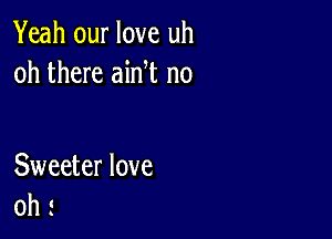 Yeah our love uh
oh there ain t n0

Sweeter love
oh s