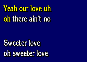 Yeah our love uh
oh there ain t n0

Sweeter love
oh sweeter love