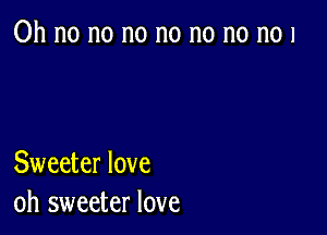 Oh no no no no no no n01

Sweeter love
oh sweeter love