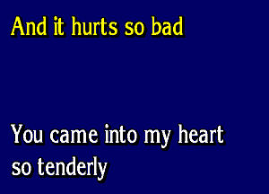 And it hurts so bad

You came into my heart
so tenderly