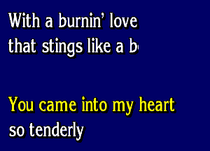 With a burnin love
that stings like a b

You came into my heart
so tenderly