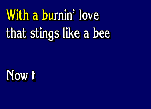 With a burnin love
that stings like a bee

Now t