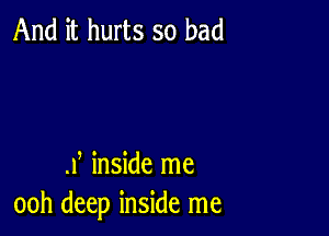 And it hurts so bad

.Y inside me
ooh deep inside me