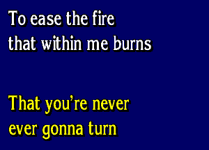 To ease the fire
that within me burns

That youtre never
ever gonna turn