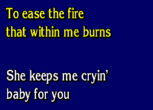 To ease the fire
that within me burns

She keeps me cryint
baby for you