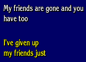 My friends are gone and you
havetoo

rye given up
my friends just