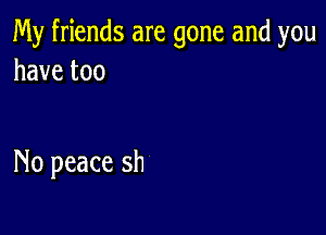 My friends are gone and you
havetoo

No peace sh