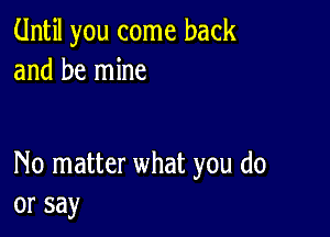 Until you come back
and be mine

No matter what you do
or say