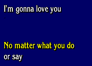 Fm gonna love you

No matter what you do
or say