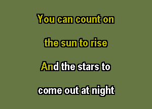 You can count on
the sun to rise

And the stars to

come out at night