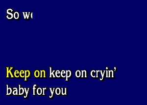 Keep on keep on cryid
baby for you