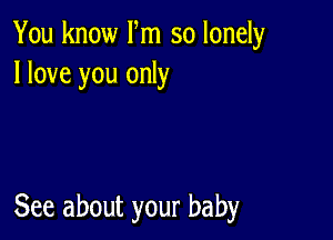 You know Fm so lonely
I love you only

See about your baby