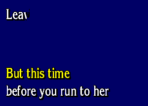 But this time
before you run to her