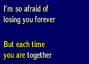 Fm so afraid of
losing you forever

But each time
you are together